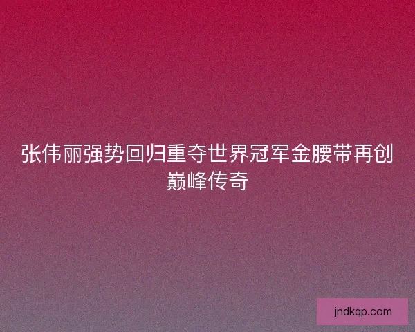 张伟丽强势回归重夺世界冠军金腰带再创巅峰传奇