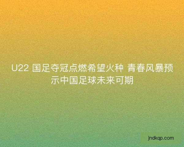 U22 国足夺冠点燃希望火种 青春风暴预示中国足球未来可期