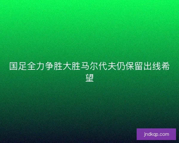 国足全力争胜大胜马尔代夫仍保留出线希望