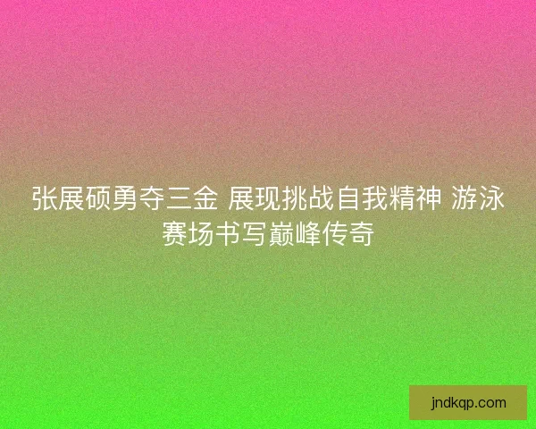 张展硕勇夺三金 展现挑战自我精神 游泳赛场书写巅峰传奇