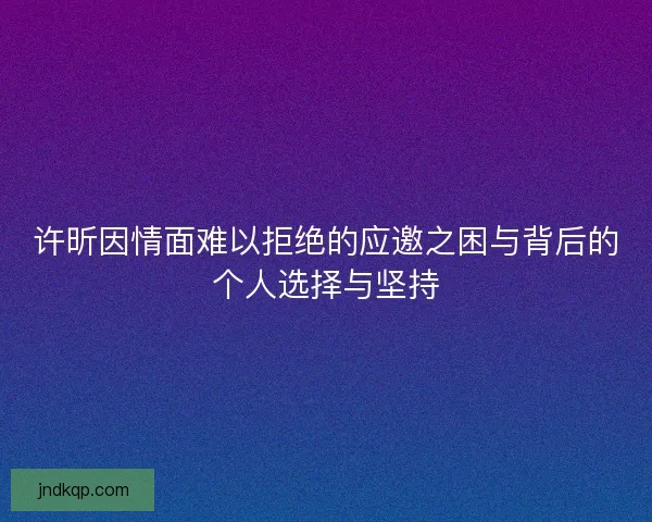 许昕因情面难以拒绝的应邀之困与背后的个人选择与坚持